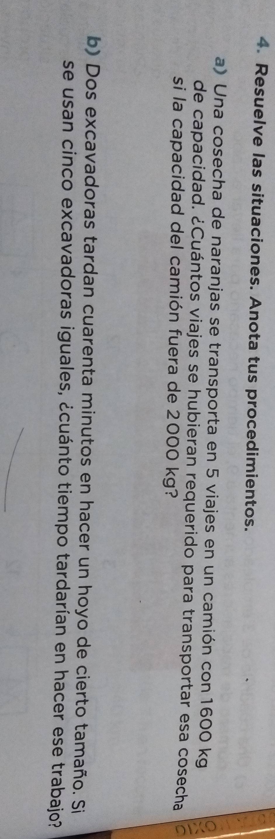 Resuelve las situaciones. Anota tus procedimientos. 
a) Una cosecha de naranjas se transporta en 5 viajes en un camión con 1600 kg
de capacidad. ¿Cuántos viajes se hubieran requerido para transportar esa cosecha 
si la capacidad del camión fuera de 2000 kg? 
b) Dos excavadoras tardan cuarenta minutos en hacer un hoyo de cierto tamaño. Si 
se usan cinco excavadoras iguales, ¿cuánto tiempo tardarían en hacer ese trabajo?