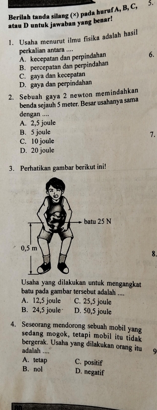 Berilah tanda silang (×) pada huruf A, B, C, 5.
atau D untuk jawaban yang benar!
1. Usaha menurut ilmu fīsika adalah hasil
perkalian antara ....
A. kecepatan dan perpindahan 6.
B. percepatan dan perpindahan
C. gaya dan kecepatan
D. gaya dan perpindahan
2. Sebuah gaya 2 newton memindahkan
benda sejauh 5 meter. Besar usahanya sama
dengan ....
A. 2,5 joule
B. 5 joule
7.
C. 10 joule
D. 20 joule
3. Perhatikan gambar berikut ini!
8.
Usaha yang dilakukan untuk mengangkat
batu pada gambar tersebut adalah ....
A. 12,5 joule C. 25,5 joule
B. 24,5 joule D. 50,5 joule
4. Seseorang mendorong sebuah mobil yang
sedang mogok, tetapi mobil itu tidak
bergerak. Usaha yang dilakukan orang itu
adalah .... 19
A. tetap C. positif
B. nol D. negatif
on