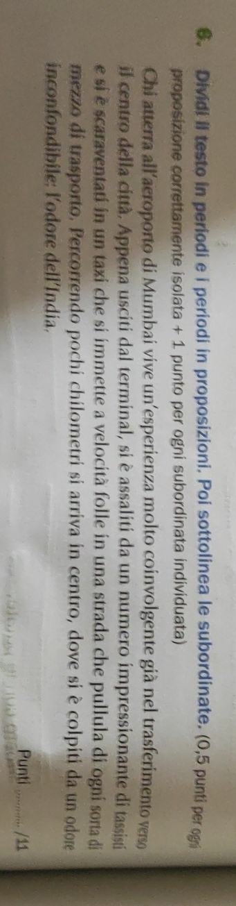 Dividi il testo in periodi e i periodi in proposizioni. Poi sottolinea le subordinate. (0,5 punti per ogni 
proposizione correttamente isolata + 1 punto per ogni subordinata individuata) 
Chi atterra all'aeroporto di Mumbai vive un’esperienza molto coinvolgente già nel trasferimento verso 
il centro della città. Appena usciti dal terminal, si è assaliti da un numero impressionante di tassisti 
e si é scaraventati in un taxi che si immette a velocità folle in una strada che pullula di ogni sorta di 
mezzo di trasporto. Percorrendo pochi chilometri si arriva in centro, dove si è colpiti da un odore 
inconfondibile: l'odore dell'India. 
Punti /11