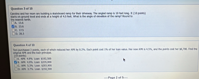 Caroline and her mom are building a skateboard ramp for their driveway. The angled ramp is 10 feet long. It (10 points)
starts on ground level and ends at a height of 4.0 feet. What is the angie of elevation of the ramp? Round to
the nearest tenth.
A. 13.6
B. 23.6
C. 17.5
D. 20.3
Question 4 of 10
Toni purchased 2 points, each of which reduced her APR by 0.2%. Each point cost 1% of her loan value. Her new APR is 4.5%, and the points cost her $6,700. Find the
original APR and the loan principal.
(10 points)
A. APR 4.9% Loan $192,500
B. APR 4.9% Loan $335,000
C. APR 5.3% Loan $203,900
D. APR 3.7% Loan $192,500
====Page 2 of 5====