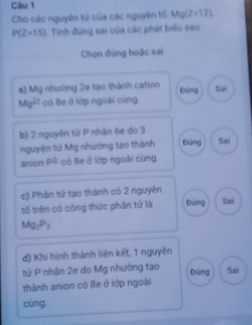 Cău 1
Cho các nguyên tử của các nguyên tổ Mg(Z=12)
P(Z=15) Tinh đúng sai của các phát biểu sau
Chọn đúng hoặc sai
a) Mỹ nhường 2e tạo thành cation Đùng
Mg^(2/2) có Be ở lớp ngoài cùng
b)) 2 nguyên tử P nhận 6e do 3
nguyên tử Mỹ nhường tạo thành Đúng Saé
anion p^2 có Se ở lớp ngoài cùng.
c) Phân tử tạo thành có 2 nguyên
tố trên có công thức phân tứ là Dùng Sai
Mg_2P_3
d) Khi hình thành liên kết, 1 nguyên
tử P nhân 2e do Mỹ nhường tạo Đúng Sai
thành anion có 8e ở lớp ngoài
cùng.