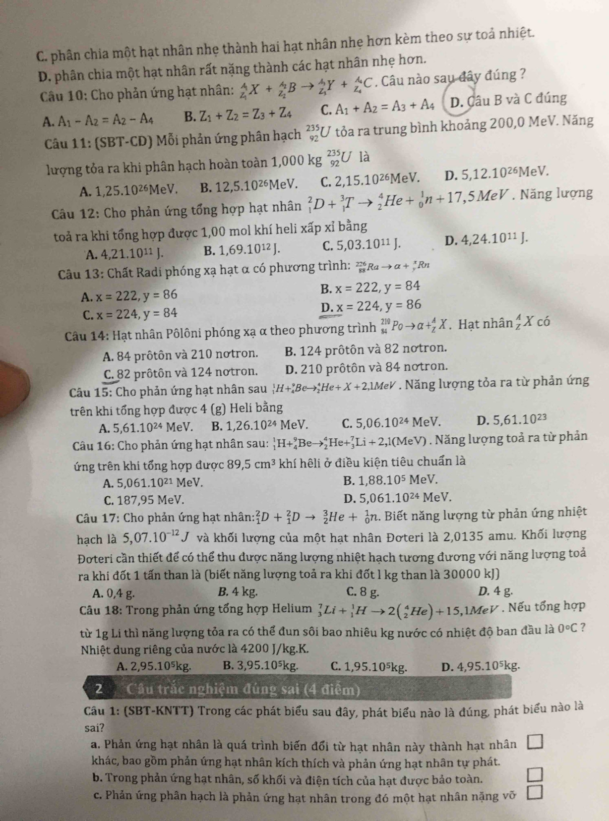 C. phân chia một hạt nhân nhẹ thành hai hạt nhân nhẹ hơn kèm theo sự toả nhiệt.
D. phân chia một hạt nhân rất nặng thành các hạt nhân nhẹ hơn.
Câu 10: Cho phản ứng hạt nhân: _z_1^AX+_z_2^A_2Bto _z_1^A_3Y+_z_4^A_4C. Câu nào sau đây đúng ?
A. A_1-A_2=A_2-A_4 B. Z_1+Z_2=Z_3+Z_4 C. A_1+A_2=A_3+A_4 D. Câu B và C đúng
Câu 11:(SBT-CD) Mỗi phản ứng phân hạch _(92)^(235)U tỏa ra trung bình khoảng 200,0 MeV. Năng
lượng tỏa ra khi phân hạch hoàn toàn 1,000 kg _(92)^(235)U là
A. 1,25.10^(26)MeV. B. 12,5.10^(26) MeV. C. 2,15.10^(26)MeV. D. 5,12.10^(26)MeV.
* Câu 12: Cho phản ứng tổng hợp hạt nhân _1^(2D+_1^3Tto _2^4He+_0^1n+17, 5 MeV . Năng lượng
toả ra khi tổng hợp được 1,00 mol khí heli xấp xỉ bằng
A. 4,21.10^11)J. B. 1,69.10^(12)J. C. 5,03.10^(11)J. D. 4,24.10^(11)J.
Câu 13: Chất Radi phóng xạ hạt α có phương trình: _(88)^(226)Rato alpha +_y^(xRn
A. x=222,y=86
B. x=222,y=84
C. x=224,y=84
D. x=224,y=86
* Câu 14: Hạt nhân Pôlôni phóng xạ α theo phương trình _(84)^(219)Poto alpha +_Z^AX. Hạt nhân _z^AX có
A. 84 prôtôn và 210 nơtron. B. 124 prôtôn và 82 notron.
C. 82 prôtôn và 124 notron. D. 210 prôtôn và 84 notron.
* Câu 15: Cho phản ứng hạt nhân sau _1^1H+_4^9Beto _2^4He+X+2,1MeV. Năng lượng tỏa ra từ phản ứng
trên khi tổng hợp được 4 (g) Heli bằng
A. 5,61.10^24) M eV B. 1,26.10^(24)MeV. C. 5,06.10^(24) MeV. D. 5,61.10^(23)
Câu 16: Cho phản ứng hạt nhân sau: _1^(1H+_4^9Beto _2^4He+_3^7Li+2,1(MeV). Năng lượng toả ra từ phản
ứng trên khi tổng hợp được 89,5cm^3) khí hêli ở điều kiện tiêu chuẩn là
A. 5,061.10^(21) MeV. B. 1,88.10^5 MeV
C. 187,95 MeV. D. 5,061.10^(24) MeV.
*  Câu 17: Cho phản ứng hạt nhân _1^(2D+_1^2Dto _2^3He+_0^1n.. Biết năng lượng từ phản ứng nhiệt
hạch là 5,07.10^-12)J và khối lượng của một hạt nhân Đơteri là 2,0135 amu. Khối lượng
Đoteri cần thiết để có thể thu được năng lượng nhiệt hạch tương đương với năng lượng toả
ra khi đốt 1 tấn than là (biết năng lượng toả ra khi đốt l kg than là 30000 kJ)
A. 0,4 g. B. 4 kg. C. 8 g. D. 4 g.
Câu 18: Trong phản ứng tổng hợp Helium _3^(7Li+_1^1Hto 2(_2^4He)+15,1MeV. Nếu tổng hợp
từ 1g Li thì năng lượng tỏa ra có thể đun sôi bao nhiêu kg nước có nhiệt độ ban đầu là 0^circ)C ?
Nhiệt dung riêng của nước là 4200 J/kg.K.
A. 2,95.10⁵kg. B. 3,95.10⁵kg. C. 1,95.10⁵kg. D. 4,95.10^5kg.
2 Cầu trắc nghiệm đúng sai (4 điểm)
Cầu 1: (SBT-KNTT) Trong các phát biểu sau đây, phát biểu nào là đúng, phát biểu nào là
sai?
a. Phản ứng hạt nhân là quá trình biến đổi từ hạt nhân này thành hạt nhân □
khác, bao gồm phản ứng hạt nhân kích thích và phản ứng hạt nhân tự phát.
b. Trong phản ứng hạt nhân, số khối và điện tích của hạt được bảo toàn. □
c. Phản ứng phân hạch là phản ứng hạt nhân trong đó một hạt nhân nặng vỡ