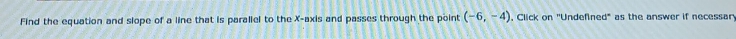 Find the equation and slope of a line that is parallel to the X-axis and passes through the point (-6,-4). Click on ''Undefined' as the answer if necessar