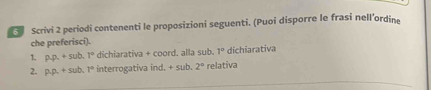 ⑤ Scrivi 2 periodi contenenti le proposizioni seguenti. (Puoi disporre le frasi nell’ordine 
che preferisci). 
1. p.p.+sub. 1° dichiarativa + coord. alla sub. 1° dichiarativa 
2. p.p.+sub.1° interrogativa ind. + sub. 2° relativa