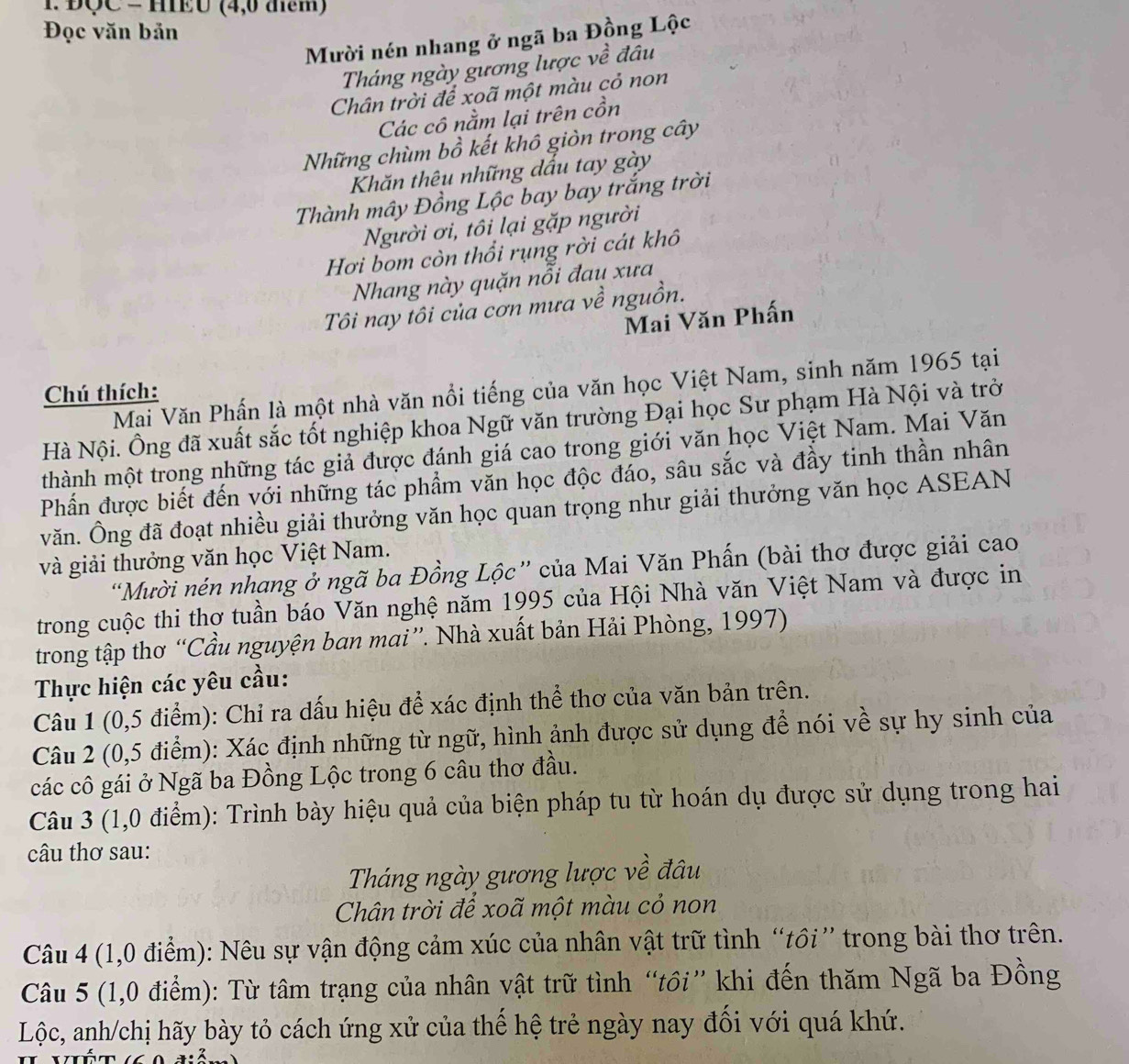 1 ĐQC = HEU (4,0 đểm)
Đọc văn bản
Mười nén nhang ở ngã ba Đồng Lộc
Tháng ngày gương lược về đâu
Chân trời để xoã một màu cỏ non
Các cô nằm lại trên cồn
Những chùm bồ kết khô giòn trong cây
Khăn thêu những dấu tay gày
Thành mây Đồng Lộc bay bay trắng trời
Người ơi, tôi lại gặp người
Hơi bom còn thổi rụng rời cát khô
Nhang này quặn nỗi đau xưa
Tôi nay tôi của cơn mưa về nguồn.
Mai Văn Phấn
Mai Văn Phấn là một nhà văn nổi tiếng của văn học Việt Nam, sinh năm 1965 tại
Chú thích:
Hà Nội. Ông đã xuất sắc tốt nghiệp khoa Ngữ văn trường Đại học Sư phạm Hà Nội và trở
thành một trong những tác giả được đánh giá cao trong giới văn học Việt Nam. Mai Văn
Phần được biết đến với những tác phẩm văn học độc đáo, sâu sắc và đầy tinh thần nhân
văn. Ông đã đoạt nhiều giải thưởng văn học quan trọng như giải thưởng văn học ASEAN
và giải thưởng văn học Việt Nam.
Mười nén nhạng ở ngã ba Đồng Lộc” của Mai Văn Phấn (bài thơ được giải cao
trong cuộc thi thơ tuần báo Văn nghệ năm 1995 của Hội Nhà văn Việt Nam và được in
trong tập thơ “Cầu nguyện ban mai”. Nhà xuất bản Hải Phòng, 1997)
Thực hiện các yêu cầu:
Câu 1 (0,5 điểm): Chỉ ra dấu hiệu để xác định thể thơ của văn bản trên.
Câu 2 (0,5 điểm): Xác định những từ ngữ, hình ảnh được sử dụng để nói về sự hy sinh của
các cô gái ở Ngã ba Đồng Lộc trong 6 câu thơ đầu.
Câu 3 (1,0 điểm): Trình bày hiệu quả của biện pháp tu từ hoán dụ được sử dụng trong hai
câu thơ sau:
Tháng ngày gương lược về đâu
Chân trời để xoã một màu cỏ non
Câu 4 (1,0 điểm): Nêu sự vận động cảm xúc của nhân vật trữ tình “tồi” trong bài thơ trên.
Câu 5 (1,0 điểm): Từ tâm trạng của nhân vật trữ tình “tồi” khi đến thăm Ngã ba Đồng
Lộc, anh/chị hãy bày tỏ cách ứng xử của thế hệ trẻ ngày nay đối với quá khứ.