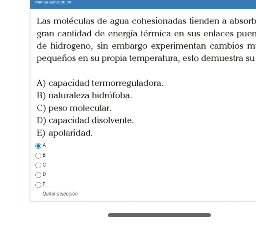 Puntúa como: 20.00
Las moléculas de agua cohesionadas tienden a absorb
gran cantidad de energía térmica en sus enlaces puen
de hidrogeno, sin embargo experimentan cambios m
pequeños en su propia temperatura, esto demuestra su
A) capacidad termorreguladora.
B) naturaleza hidrófoba.
C) peso molecular.
D) capacidad disolvente.
E) apolaridad.
A
B
C
D
E
Quitar selección