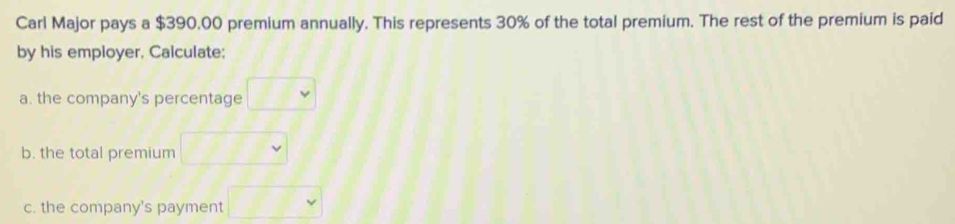 Carl Major pays a $390.00 premium annually. This represents 30% of the total premium. The rest of the premium is paid 
by his employer, Calculate; 
a. the company's percentage v 
b. the total premium 
c. the company's payment □ Y