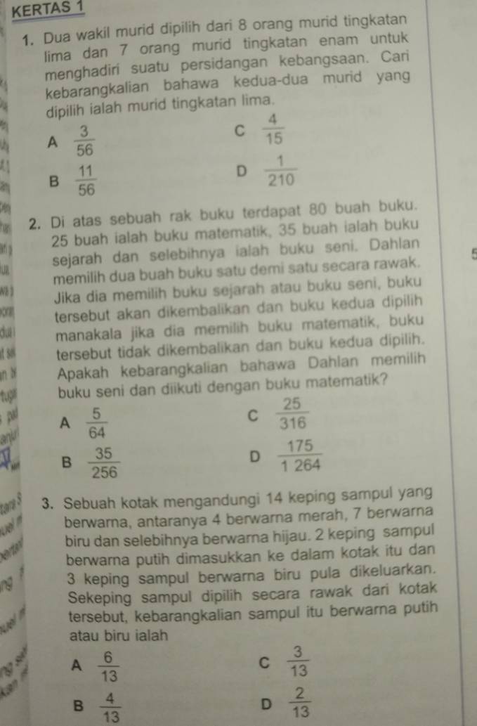 KERTAS 1
1. Dua wakil murid dipilih dari 8 orang murid tingkatan
lima dan 7 orang murid tingkatan enam untuk
menghadiri suatu persidangan kebangsaan. Cari
kebarangkalian bahawa kedua-dua murid yang
dipilih ialah murid tingkatan lima.
A  3/56 
C  4/15 
B  11/56 
D  1/210 
2. Di atas sebuah rak buku terdapat 80 buah buku.
25 buah ialah buku matematik, 35 buah ialah buku
atm
u sejarah dan selebihnya ialah buku seni. Dahlan
memilih dua buah buku satu demi satu secara rawak.
Wh 3
Jika dia memilih buku sejarah atau buku seni, buku
onat tersebut akan dikembalikan dan buku kedua dipilih 
cua manakala jika dia memilih buku matematik, buku
at so tersebut tidak dikembalikan dan buku kedua dipilih.
an b Apakah kebarangkalian bahawa Dahlan memilih
tupr buku seni dan diikuti dengan buku matematik?
pad C  25/316 
anjr A  5/64 
B  35/256  D  175/1264 
tara 5
3. Sebuah kotak mengandungi 14 keping sampul yang
berwarna, antaranya 4 berwarna merah, 7 berwarna
eto biru dan selebihnya berwarna hijau. 2 keping sampul
berwarna putih dimasukkan ke dalam kotak itu dan
3 keping sampul berwarna biru pula dikeluarkan.
Sekeping sampul dipilih secara rawak dari kotak
tersebut, kebarangkalian sampul itu berwarna putih
atau biru ialah
g số

A  6/13 
C  3/13 
B  4/13 
D  2/13 