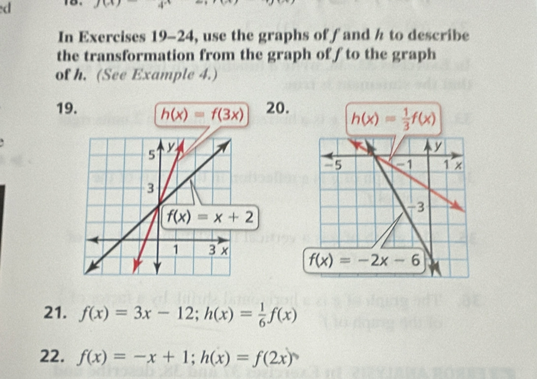 In Exercises 19-24, use the graphs of fand h to describe
the transformation from the graph of f to the graph
of h. (See Example 4.)
19. 20.
h(x)=f(3x)
h(x)= 1/3 f(x)
21. f(x)=3x-12;h(x)= 1/6 f(x)
22. f(x)=-x+1;h(x)=f(2x)