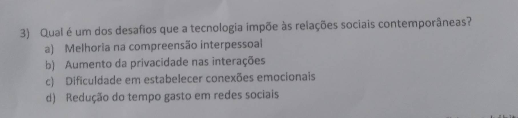 Qual é um dos desafios que a tecnologia impõe às relações sociais contemporâneas?
a) Melhoria na compreensão interpessoal
b) Aumento da privacidade nas interações
c) Dificuldade em estabelecer conexões emocionais
d) Redução do tempo gasto em redes sociais