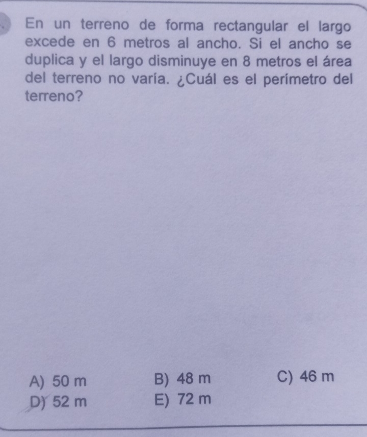 En un terreno de forma rectangular el largo
excede en 6 metros al ancho. Si el ancho se
duplica y el largo disminuye en 8 metros el área
del terreno no varía. ¿Cuál es el perímetro del
terreno?
A) 50 m B) 48 m C) 46 m
D) 52 m E) 72 m