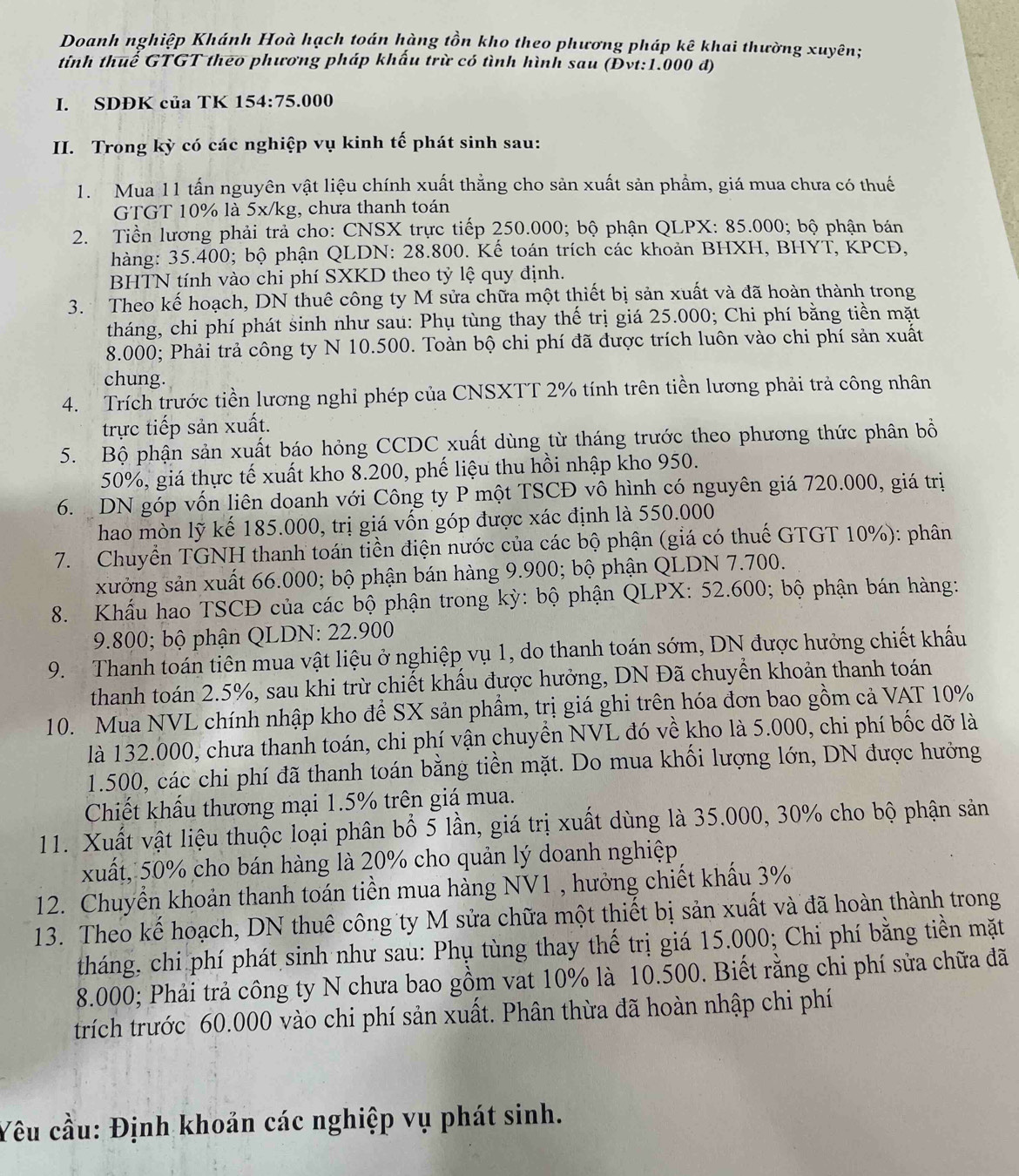 Doanh nghiệp Khánh Hoà hạch toán hàng tồn kho theo phương pháp kê khai thường xuyên;
tính thuể GTGT theo phương pháp khẩu trừ có tình hình sau (Đvt:1.000 đ)
I. SDĐK của TK 154:75.000
II. Trong kỳ có các nghiệp vụ kinh tế phát sinh sau:
1. Mua 11 tấn nguyên vật liệu chính xuất thẳng cho sản xuất sản phẩm, giá mua chưa có thuế
GTGT 10% là 5x/kg, chưa thanh toán
2. Tiền lương phải trả cho: CNSX trực tiếp 250.000; bộ phận QLPX: 85.000; bộ phận bán
hàng: 35.400; bộ phận QLDN: 28.800. Kế toán trích các khoản BHXH, BHYT, KPCD,
BHTN tính vào chi phí SXKD theo tỷ lệ quy định.
3. Theo kế hoạch, DN thuê công ty M sửa chữa một thiết bị sản xuất và đã hoàn thành trong
tháng, chi phí phát sinh như sau: Phụ tùng thay thế trị giá 25.000; Chi phí bằng tiền mặt
8.000; Phải trả công ty N 10.500. Toàn bộ chi phí đã được trích luôn vào chi phí sản xuất
chung.
4. Trích trước tiền lương nghỉ phép của CNSXTT 2% tính trên tiền lương phải trả công nhân
trực tiếp sản xuất.
5. Bộ phận sản xuất báo hỏng CCDC xuất dùng từ tháng trước theo phương thức phân bồ
50%, giá thực tế xuất kho 8.200, phế liệu thu hồi nhập kho 950.
6. DN góp vốn liên doanh với Công ty P một TSCĐ vô hình có nguyên giá 720.000, giá trị
hao mòn lỹ kế 185.000, trị giá vốn góp được xác định là 550.000
7.  Chuyển TGNH thanh toán tiền điện nước của các bộ phận (giá có thuế GTGT 10%): phân
xưởng sản xuất 66.000; bộ phận bán hàng 9.900; bộ phận QLDN 7.700.
8. Khẩu hao TSCĐ của các bộ phận trong kỳ: bộ phận QLPX: 52.600; bộ phận bán hàng:
9.800; bộ phận QLDN: 22.900
9. Thanh toán tiên mua vật liệu ở nghiệp vụ 1, do thanh toán sớm, DN được hưởng chiết khẩu
thanh toán 2.5%, sau khi trừ chiết khẩu được hưởng, DN Đã chuyển khoản thanh toán
10. Mua NVL chính nhập kho để SX sản phẩm, trị giá ghi trên hóa đơn bao gồm cả VAT 10%
là 132.000, chưa thanh toán, chi phí vận chuyển NVL đó về kho là 5.000, chi phí bốc dỡ là
1.500, các chi phí đã thanh toán bằng tiền mặt. Do mua khối lượng lớn, DN được hưởng
Chiết khẩu thương mại 1.5% trên giá mua.
11. Xuất vật liệu thuộc loại phân bổ 5 lần, giá trị xuất dùng là 35.000, 30% cho bộ phận sản
xuất, 50% cho bán hàng là 20% cho quản lý doanh nghiệp
12. Chuyển khoản thanh toán tiền mua hàng NV1 , hưởng chiết khẩu 3%
13. Theo kế hoạch, DN thuê công ty M sửa chữa một thiết bị sản xuất và đã hoàn thành trong
tháng, chi phí phát sinh như sau: Phụ tùng thay thế trị giá 15.000; Chi phí bằng tiền mặt
8.000; Phải trả công ty N chưa bao gồm vat 10% là 10.500. Biết rằng chi phí sửa chữa đã
trích trước 60.000 vào chi phí sản xuất. Phân thừa đã hoàn nhập chi phí
Yêu cầu: Định khoản các nghiệp vụ phát sinh.