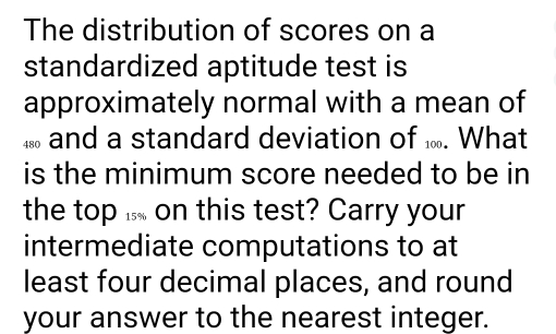 The distribution of scores on a 
standardized aptitude test is 
approximately normal with a mean of 
and a standard deviation of . What 
is the minimum score needed to be in 
the top ... on this test? Carry your 
intermediate computations to at 
least four decimal places, and round 
your answer to the nearest integer.