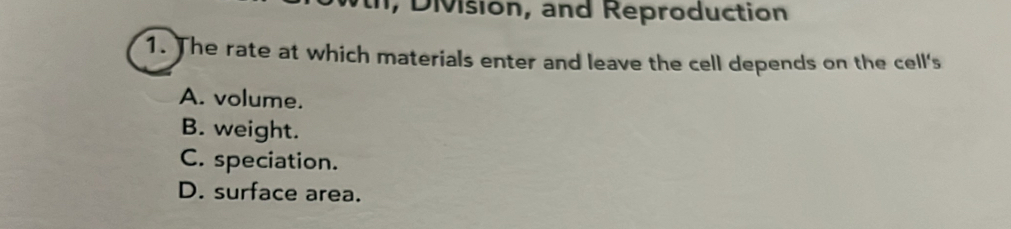 Division, and Reproduction
1. The rate at which materials enter and leave the cell depends on the cell's
A. volume.
B. weight.
C. speciation.
D. surface area.