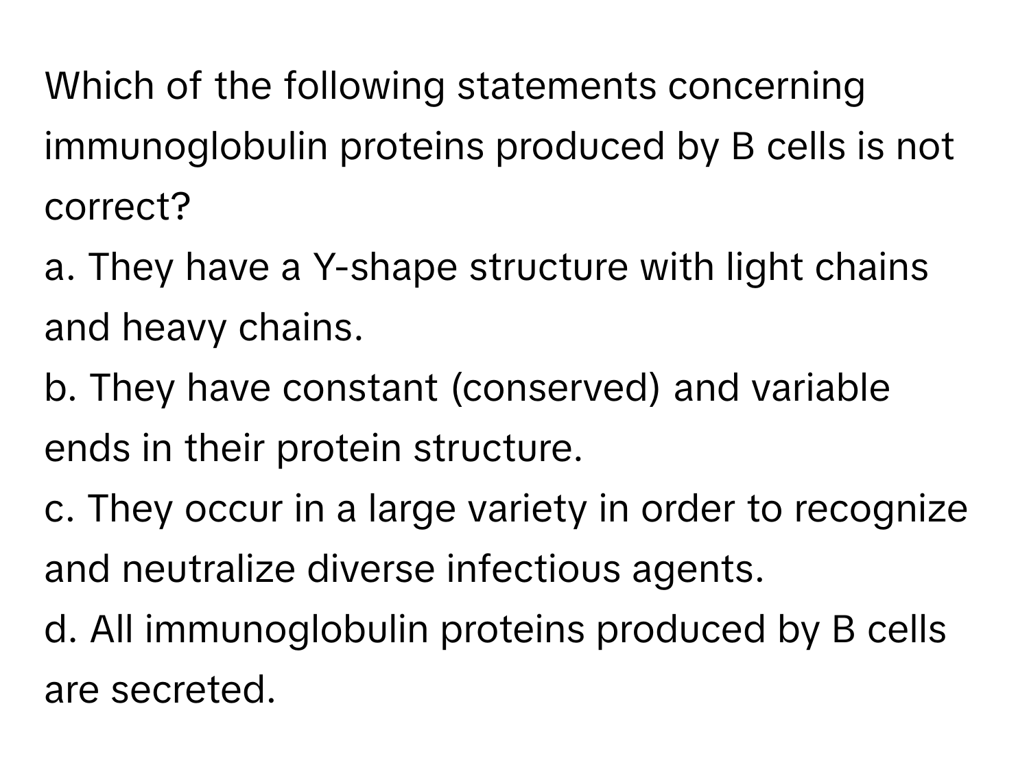 Which of the following statements concerning immunoglobulin proteins produced by B cells is not correct?

a. They have a Y-shape structure with light chains and heavy chains.
b. They have constant (conserved) and variable ends in their protein structure.
c. They occur in a large variety in order to recognize and neutralize diverse infectious agents.
d. All immunoglobulin proteins produced by B cells are secreted.