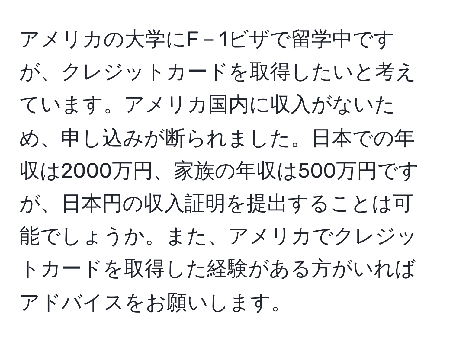 アメリカの大学にF－1ビザで留学中ですが、クレジットカードを取得したいと考えています。アメリカ国内に収入がないため、申し込みが断られました。日本での年収は2000万円、家族の年収は500万円ですが、日本円の収入証明を提出することは可能でしょうか。また、アメリカでクレジットカードを取得した経験がある方がいればアドバイスをお願いします。