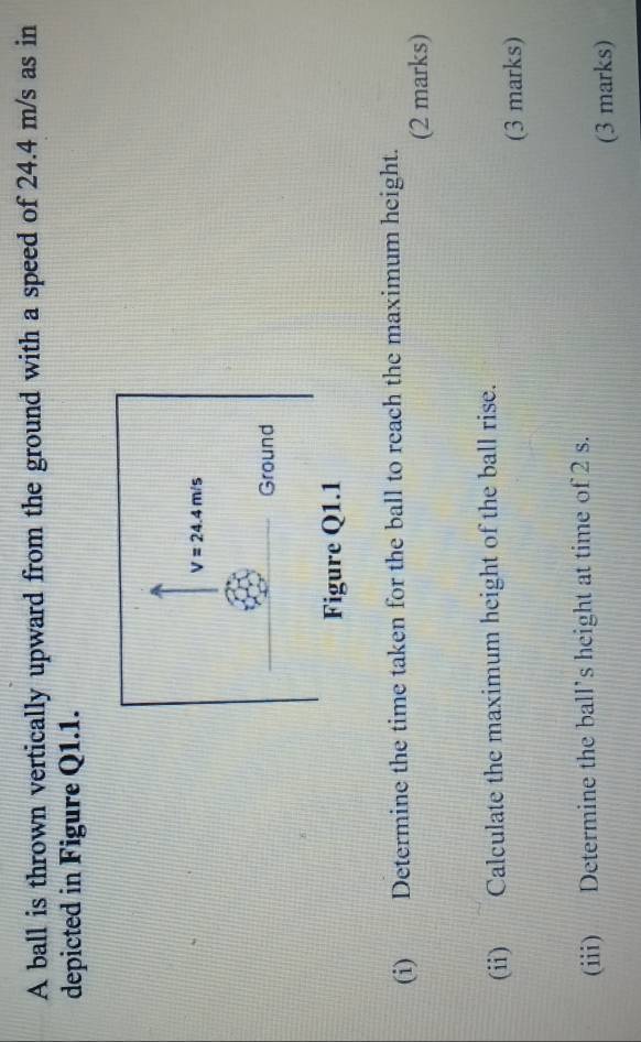 A ball is thrown vertically upward from the ground with a speed of 24.4 m/s as in
depicted in Figure Q1.1.
(i) Determine the time taken for the ball to reach the maximum height.
(2 marks)
(ii) Calculate the maximum height of the ball rise.
(3 marks)
(iii) Determine the ball’s height at time of 2 s.
(3 marks)