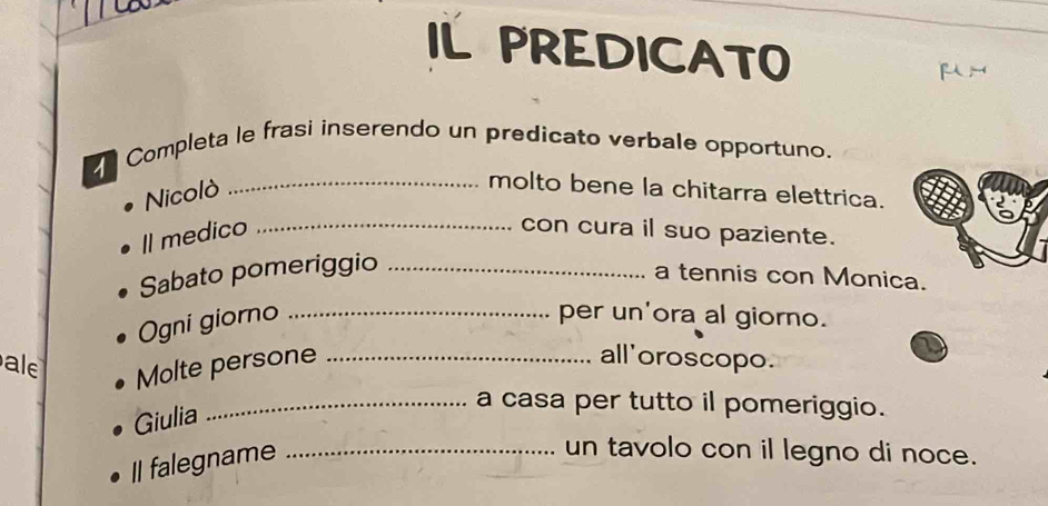 IL PREDICATO 

Completa le frasi inserendo un predicato verbale opportuno. 
Nicolò 
_molto bene la chitarra elettrica. 
Il medico _con cura il suo paziente. 
Sabato pomeriggio_ 
a tennis con Monica. 
Ogni giorno_ 
per un'ora al giorno. 
al 
Molte persone_ 
all'oroscopo. 
Giulia 
_a casa per tutto il pomeriggio. 
Il falegname_ 
un tavolo con il legno di noce.