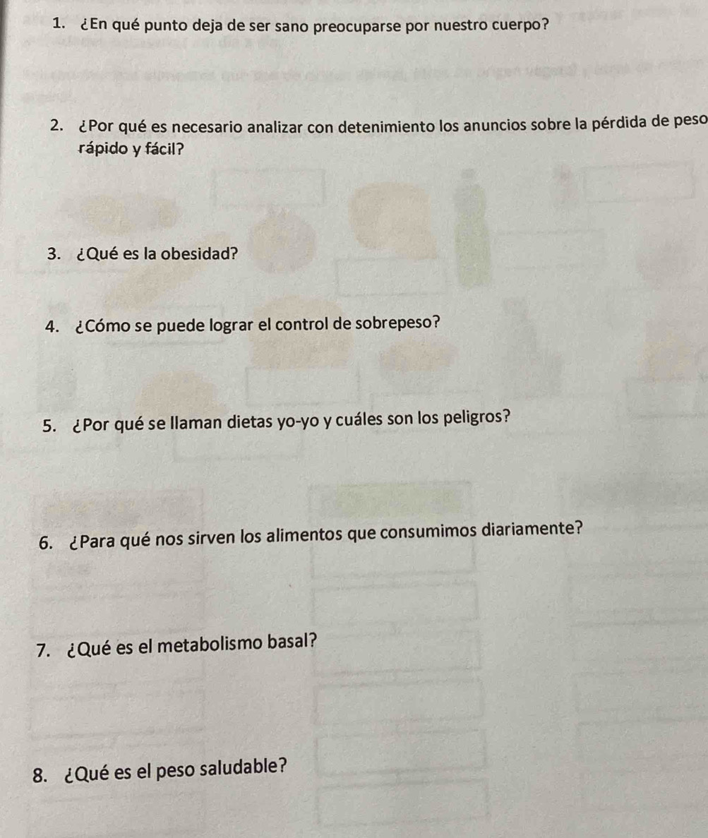 ¿En qué punto deja de ser sano preocuparse por nuestro cuerpo? 
2. ¿Por qué es necesario analizar con detenimiento los anuncios sobre la pérdida de peso 
rápido y fácil? 
3. ¿Qué es la obesidad? 
4. ¿Cómo se puede lograr el control de sobrepeso? 
5. ¿Por qué se llaman dietas yo-yo y cuáles son los peligros? 
6. ¿Para qué nos sirven los alimentos que consumimos diariamente? 
7. ¿Qué es el metabolismo basal? 
8. ¿Qué es el peso saludable?