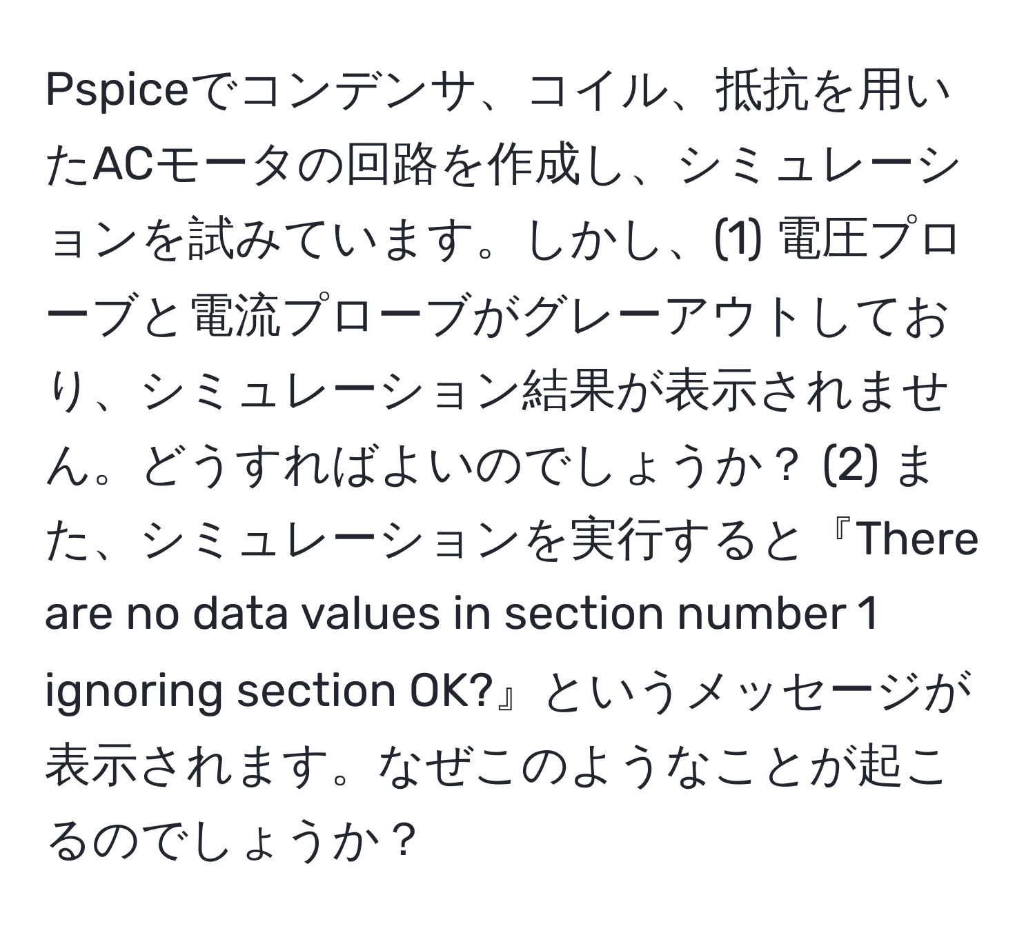 Pspiceでコンデンサ、コイル、抵抗を用いたACモータの回路を作成し、シミュレーションを試みています。しかし、(1) 電圧プローブと電流プローブがグレーアウトしており、シミュレーション結果が表示されません。どうすればよいのでしょうか？ (2) また、シミュレーションを実行すると『There are no data values in section number 1 ignoring section OK?』というメッセージが表示されます。なぜこのようなことが起こるのでしょうか？