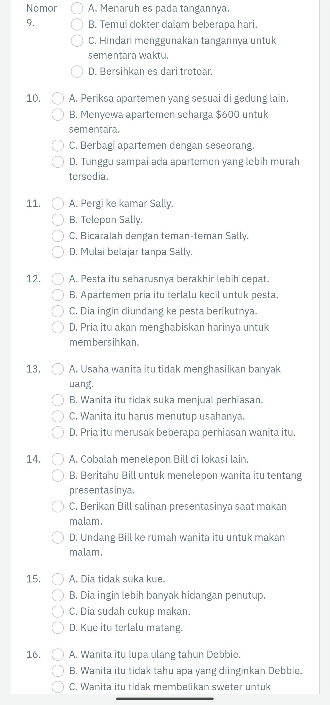 Nomor A. Menaruh es pada tangannya.
9. B. Temui dokter dalam beberapa hari.
C. Hindari menggunakan tangannya untuk
sementara waktu.
D. Bersihkan es dari trotoar.
10. A. Periksa apartemen yang sesuai di gedung lain.
B. Menyewa apartemen seharga $600 untuk
sementara.
C. Berbagi apartemen dengan seseorang.
D. Tunggu sampai ada apartemen yang lebih murah
tersedia.
11. A. Pergi ke kamar Sally.
B. Telepon Sally.
C. Bicaralah dengan teman-teman Sally.
D. Mulai belajar tanpa Sally.
12. A. Pesta itu seharusnya berakhir lebih cepat.
B. Apartemen pria itu terlalu kecil untuk pesta.
C. Dia ingin diundang ke pesta berikutnya.
D. Pria itu akan menghabiskan harinya untuk
membersihkan.
13. A. Usaha wanita itu tidak menghasilkan banyak
uang.
B. Wanita itu tidak suka menjual perhiasan.
C. Wanita itu harus menutup usahanya.
D. Pria itu merusak beberapa perhiasan wanita itu.
14. A. Cobalah menelepon Bill di lokasi lain.
B. Beritahu Bill untuk menelepon wanita itu tentang
presentasinya.
C. Berikan Bill salinan presentasinya saat makan
malam.
D. Undang Bill ke rumah wanita itu untuk makan
malam.
15. A. Dia tidak suka kue.
B. Dia ingin lebih banyak hidangan penutup.
C. Dia sudah cukup makan.
D. Kue itu terlalu matang.
16. A. Wanita itu lupa ulang tahun Debbie.
B. Wanita itu tidak tahu apa yang diinginkan Debbie.
C. Wanita itu tidak membelikan sweter untuk