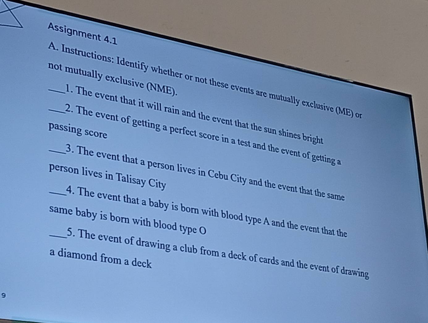 Assignment 4.1 
_not mutually exclusive (NME). 
_A. Instructions: Identify whether or not these events are mutually exclusive (ME) o 
1. The event that it will rain and the event that the sun shines bright 
passing score 
2. The event of getting a perfect score in a test and the event of getting a 
_3. The event that a person lives in Cebu City and the event that the same 
person lives in Talisay City 
_4. The event that a baby is born with blood type A and the event that the 
_same baby is born with blood type O 
5. The event of drawing a club from a deck of cards and the event of drawing 
a diamond from a deck 
9