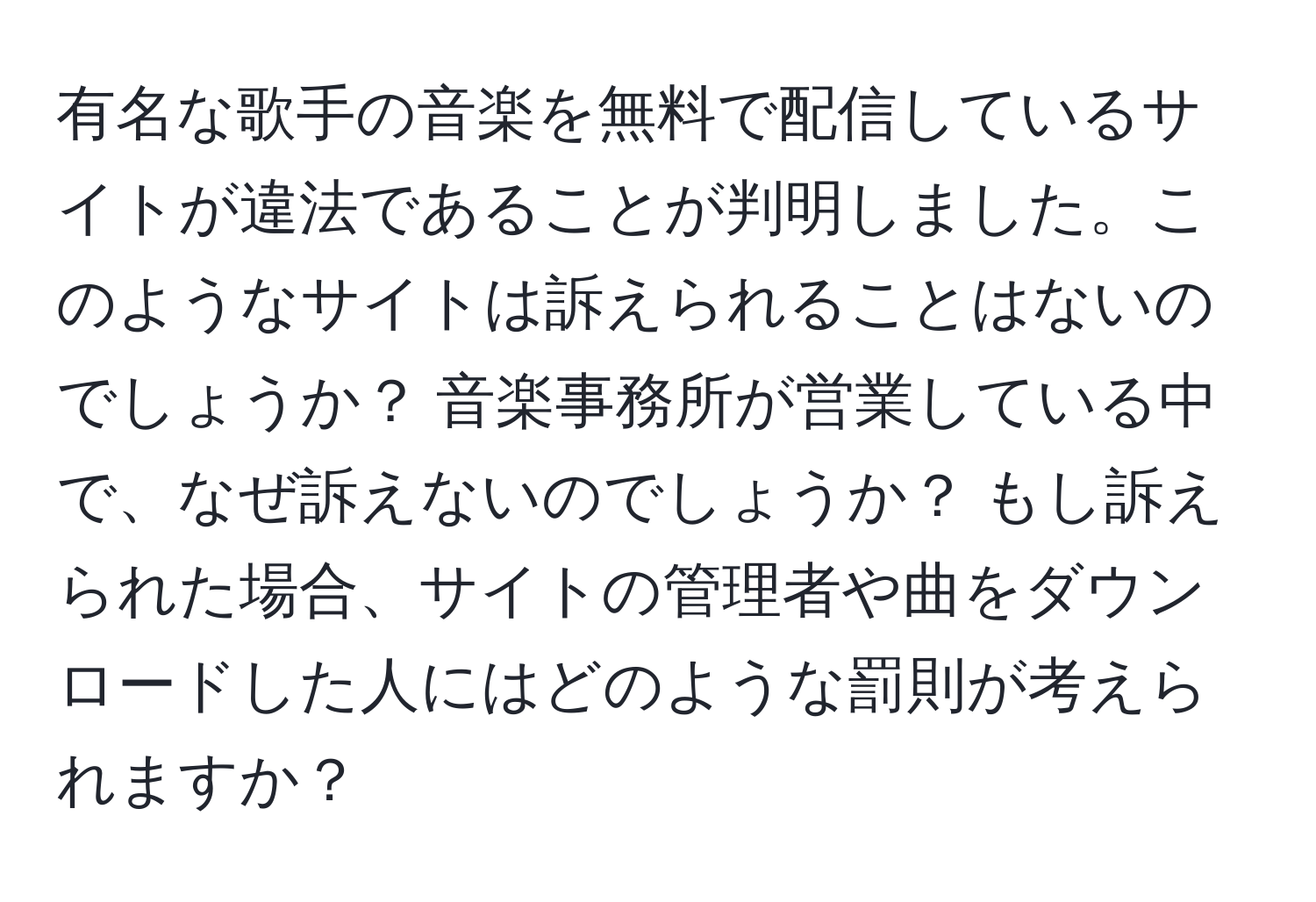 有名な歌手の音楽を無料で配信しているサイトが違法であることが判明しました。このようなサイトは訴えられることはないのでしょうか？ 音楽事務所が営業している中で、なぜ訴えないのでしょうか？ もし訴えられた場合、サイトの管理者や曲をダウンロードした人にはどのような罰則が考えられますか？