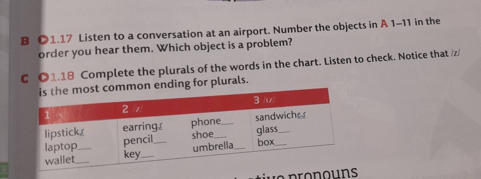 O1.17 Listen to a conversation at an airport. Number the objects in A 1-11 in the 
order you hear them. Which object is a problem? 
C O1.18 Complete the plurals of the words in the chart. Listen to check. Notice that /z/ 
ng for plurals.