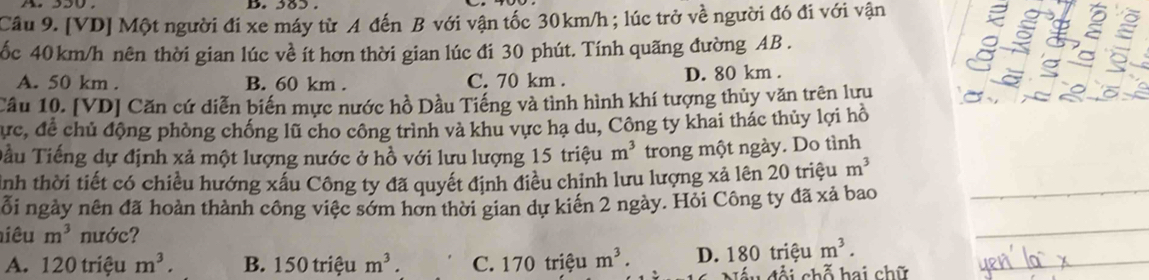 385.
Cầâu 9. [VD] Một người đi xe máy từ A đến B với vận tốc 30km/h; lúc trở về người đó đi với vận
ốc 40km/h nên thời gian lúc về ít hơn thời gian lúc đi 30 phút. Tính quãng đường AB.
A. 50 km. B. 60 km. C. 70 km. D. 80 km.
Câu 10. [VD] Căn cứ diễn biến mực nước hồ Dầu Tiếng và tình hình khí tượng thủy văn trên lưu
Cực, để chủ động phòng chống lũ cho công trình và khu vực hạ du, Công ty khai thác thủy lợi hồ
Tầu Tiếng dự định xả một lượng nước ở hồ với lưu lượng 15 triệu m^3 trong một ngày. Do tình
Ảnh thời tiết có chiều hướng xấu Công ty đã quyết định điều chỉnh lưu lượng xả lên 20 triệu m^3 _
ỗi ngày nên đã hoàn thành công việc sớm hơn thời gian dự kiển 2 ngày. Hỏi Công ty đã xả bao
iêu m^3 nước?
_
A. 120 triệu m^3. B. 150 triệu m^3. C. 170 triệu m^3. D. 180 triệu m^3. _
u đội chỗ hai chữ