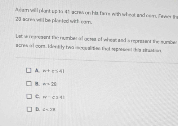 Adam will plant up to 41 acres on his farm with wheat and corn. Fewer tha
28 acres will be planted with corn.
Let w represent the number of acres of wheat and c represent the number
acres of corn. Identify two inequalities that represent this situation.
A. w+c≤ 41
B. w>28
C. w-c≤ 41
D. c<28</tex>