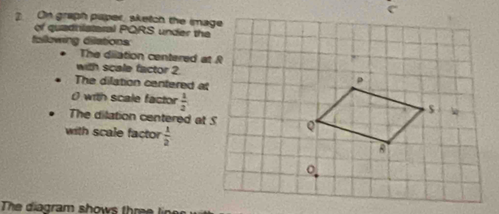 On graph paper, sketch the image 
of quadhlataral PQRS under the 
fallowing dilations 
The dilation centered at R
with scale factor 2. 
The dilation centered at
0 with scale factor  1/2 
The dilation centered at S
with scale factor  1/2 
The diagram shows three line