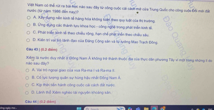 Việt Nam có thể rút ra bài học nào sau đây từ công cuộc cải cách mở cửa Trung Quốc cho công cuộc Đổi mới đất
nước (từ năm 1986 đến nay)?
A. Xây dựng nền kinh tế hàng hóa không tuân theo quy luật của thị trường.
B. Ứng dụng các thành tựu khoa học - công nghệ trong phát triển kinh tế.
C. Phát triển kinh tế theo chiều rộng, hạn chế phát triển theo chiều sâu.
D. Kiên trì vai trò lãnh đạo của Đảng Cộng sản và tư tưởng Mao Trạch Đông.
Câu 43 | (0.2 điểm)
Xiêm là nước duy nhất ở Đông Nam Á không trở thành thuộc địa của thực dân phương Tây vì một trong những lí do
nào sau đây?
A. Vai trò ngoại giao của vua Ra-ma I và Ra-ma II.
B. Có lực lượng quân sự hùng hậu nhất Đông Nam Á.
C. Kịp thời tiến hành công cuộc cải cách đất nước.
D. Lãnh thổ Xiêm nghèo tải nguyên khoáng sản.
Câu 44 | (0.2 điểm)
Ứng ngày mư..,