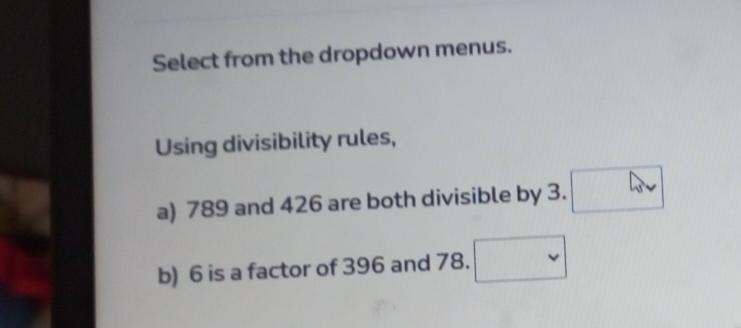 Select from the dropdown menus. 
Using divisibility rules, 
a) 789 and 426 are both divisible by 3. 
b) 6 is a factor of 396 and 78.