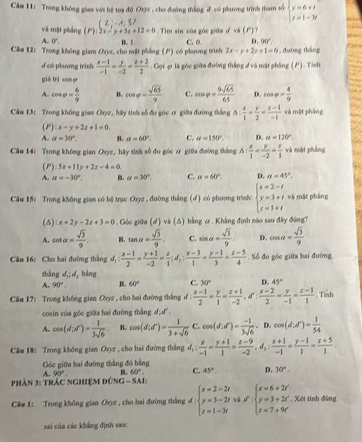 Trong không gian với hệ toạ độ Oxyz , cho đường thắng đ có phương trình tham số beginarrayl y=6+t z=1-3tendarray.
và mặt phầng (P):2x-y+3z+12=0.  Tìm sin của góc giữa d và (P)?
A. 0°, B. 1. C. 0. D. 90°
Câu 12: Trong không giam Oxyz, cho mặt phẳng () có phương trình 2x-y+2z+1=0 , đường thắng
d có phương trình  (x-1)/-1 - y/-2 = (z+2)/2 . Gọi φ là góc giữa đường thắng đ và mật phẳng (P). Tính
giá trì cosφ
A. cos varphi = 6/9  B. cos varphi = sqrt(65)/9  C. cos varphi = 9sqrt(65)/65  D. cos varphi = 4/9 
Câu 13: Trong không gian Oxyz, hãy tính số đo góc α giữa đường thắng △ : x/1 - y/2 = (z-1)/-1  và mật phầng
a 2° x-y+2z+1=0,
A. a=30°, B. a=60°. C. alpha =150°, D. alpha =120°.
Câu 14: Trong không gian Oxyz, hãy tính số đo góc α giữa đường thắng △ : x/1 = y/-2 = z/1  và mật phảng
(P):5x+11y+2z-4=0,
A. a=-30°, B. a=30°, C. a=60°. D. a=45°,
Câu 15: Trong không gian có hệ trục Oxyz , đường thắng (d) có phương trình: beginarrayl x=2-t y=3+t z=1+tendarray. và mật phảng
(△): x+2y-2z+3=0. Góc giữa (d) và (△) bằng & . Khẳng định nào sau đây đúng?
A. cot a= sqrt(3)/9 , B. tan alpha = sqrt(3)/9 , C. sin alpha = sqrt(3)/9 , D. cos a= sqrt(3)/9 
Câu 16: Cho hai đường thắng d_1: (x-1)/2 = (y+1)/-2 = z/1 ;d_1: (x-3)/1 = (y-1)/3 = (z-5)/4 . Số đo góc giữa hai đường
thắng d_1;d_2 b in
A. 90°, B 60° C. 30° D. 45°
Câu 17: Trong không gian Oxyz , cho hai đường thắng d :  (x-1)/2 = y/1 = (z+1)/-2 ,d': (x-2)/2 = y/-1 = (z-1)/1 . Tính
cosin của góc giữa hai đường thắng d;d' .
A. cos (d;d')= 1/3sqrt(6) , B. cos (d;d')= 1/3+sqrt(6)  C. cos (d;d')= (-1)/3sqrt(6) , D. cos (d;d')= 1/54 .
Câu 18: Trong không gian Oxyz , cho hai đường thắng d_1: x/-1 = (y+1)/1 = (z-9)/-2 ,d_2: (x+1)/-1 = (y-1)/1 = (z+5)/1 .
Góc giữa hai đường thắng đó bằng
A. 90°, B. 60°, C. 45°, D. 30°,
phần 3: tràc nghiệm đúng - SAi:
Câu 1: Trong không gian Oxyz , cho hai đường thắng d:beginarrayl x=2-2t y=3-2t z=1-3tendarray. và d :beginarrayl x=6+2t' y=3+2t' z=7+9t'endarray.. Xét tính đúng
sai của các khẳng định sau: