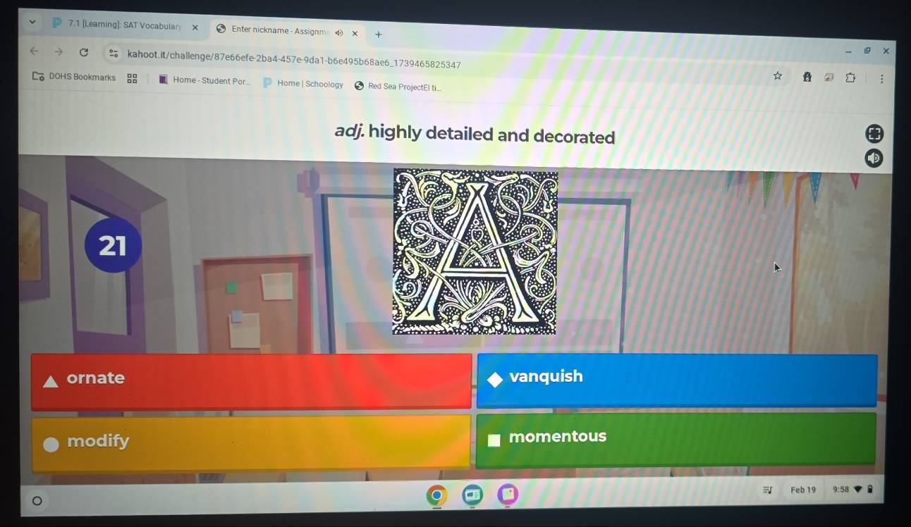 7.1 [Learning]: SAT Vocabulary Enter nickname - Assignm 4 
kahoot.it/challenge/87e66efe-2ba4-457e-9da1-b6e495b68ae6_1739465825347 : 
DOHS Bookmarks Home - Student Por... Home | Schoology Red Sea ProjectEl ti... 
adj. highly detailed and decorated 
ornate vanquish 
modify momentous 
Feb 19 9:58