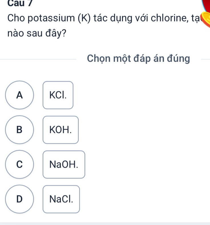 Cau 7
Cho potassium (K) tác dụng với chlorine, tạ
nào sau đây?
Chọn một đáp án đúng
A KCl.
B KOH.
C NaOH.
D NaCl.