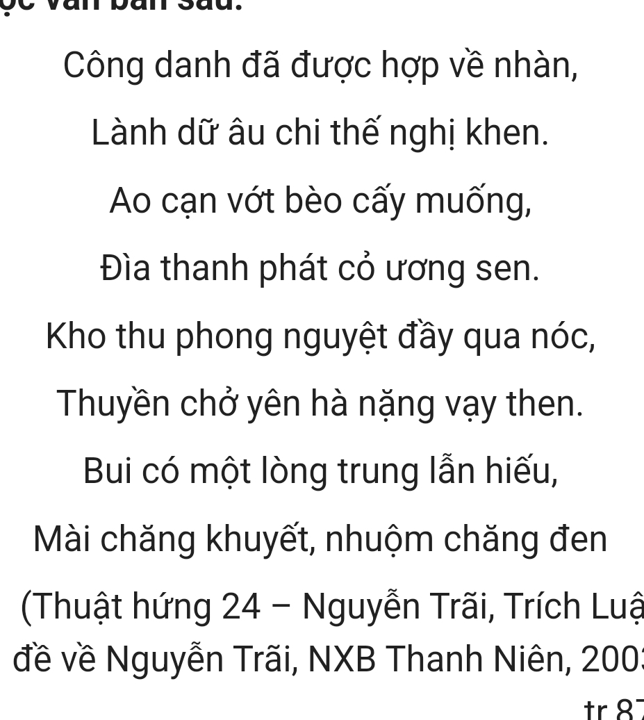 Công danh đã được hợp về nhàn, 
Lành dữ âu chi thế nghị khen. 
Ao cạn vớt bèo cấy muống, 
Đìa thanh phát cỏ ương sen. 
Kho thu phong nguyệt đầy qua nóc, 
Thuyền chở yên hà nặng vạy then. 
Bui có một lòng trung lẫn hiếu, 
Mài chăng khuyết, nhuộm chăng đen 
(Thuật hứng 24 - Nguyễn Trãi, Trích Luậ 
đề về Nguyễn Trãi, NXB Thanh Niên, 200 :
r 8