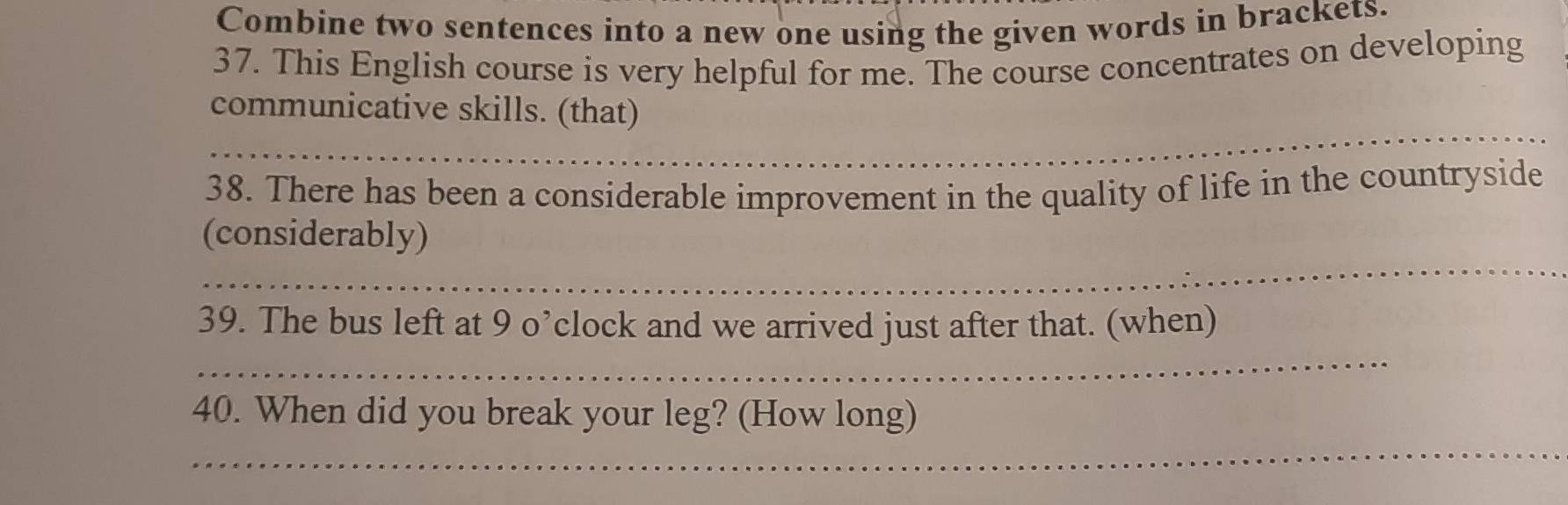 Combine two sentences into a new one using the given words in brackets. 
37. This English course is very helpful for me. The course concentrates on developing 
_ 
communicative skills. (that) 
_ 
38. There has been a considerable improvement in the quality of life in the countryside 
_ 
(considerably) 
_ 
39. The bus left at 9 o’clock and we arrived just after that. (when) 
_ 
40. When did you break your leg? (How long)