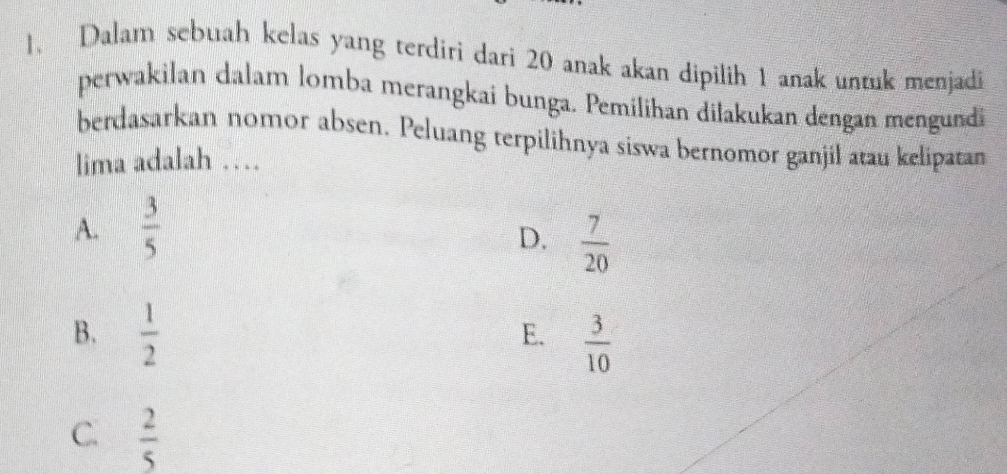 Dalam sebuah kelas yang terdiri dari 20 anak akan dipilih 1 anak untuk menjadi
perwakilan dalam lomba merangkai bunga. Pemilihan dilakukan dengan mengundi
berdasarkan nomor absen. Peluang terpilihnya siswa bernomor ganjil atau kelipatan
lima adalah …
A.  3/5 
D.  7/20 
B.  1/2 
E.  3/10 
C.  2/5 