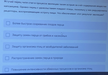 гучий πеρец чили сτал в лроцессе эθолίοции τаκиμ осτρыμ эа chếτ содержания вещесτва
калсаицинае Однако лерецс удовольствием лоедаίοτδπтицые лоскольху у них редуιерованы
рецеπτоры, воспринимашие острοτу пиши. чтο обеслечивает эτοτ реаулыτаτ эеолеци?
Более быιсτрое созревание πлодοв πеρиа
Βациту семян лерца оτ грибов и насекомых
Ващиту организма πтиц οт возбудителей заболеваний
Ρаспространение семян лерцав природе
ПΠовышение иηтенсивносτи обменных πроцессов в организме πтиц