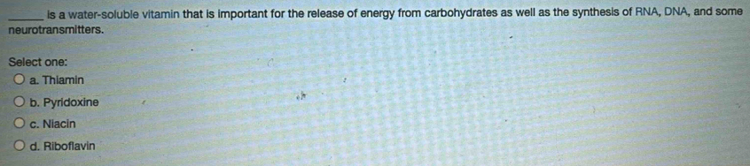 is a water-soluble vitamin that is important for the release of energy from carbohydrates as well as the synthesis of RNA, DNA, and some
neurotransmitters.
Select one:
a. Thiamin
b. Pyridoxine
c. Niacin
d. Riboflavin