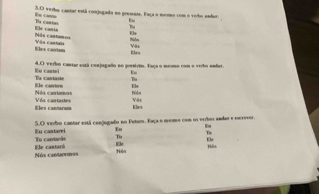 verbo cantar está conjugado no presente. Faça o mesmo com o verbo andar: 
Eu canto 
Tu cantas 
Eu 
Ele canta 
Tu 
Ele 
Nós cantamos 
Vós cantais Vós Nós 
Eles cantam 
Eles 
4.O verbo cantar está conjugado no pretérito. Faça o mesmo com o verbo andar. 
Eu cantei 
Eu 
Tu cantaste Tu 
Ele cantou Ele 
Nós cantamos Nós 
Vós cantastes Vós 
Eles cantaram Eles 
5.O verbo cantar está conjugado no Futuro. Faça o mesmo com os verbos andar e escrever. 
Eu cantarei Eu Eu 
Tu cantarás Tu Tu 
Ele 
Ele cantará Ele 
Nós cantaremos Nós Nós