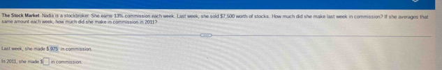 The Stock Market Nadia is a stockbroker. She ears 13% commission each week. Last week, she sold $7,500 worth of stocks. How much did she make last week in commission? If she averages that 
same amount each week, how much did she make in commission in 20117
Last week, she made $ 975 in commission 
IIn 2011_ she mad. $□ in commission