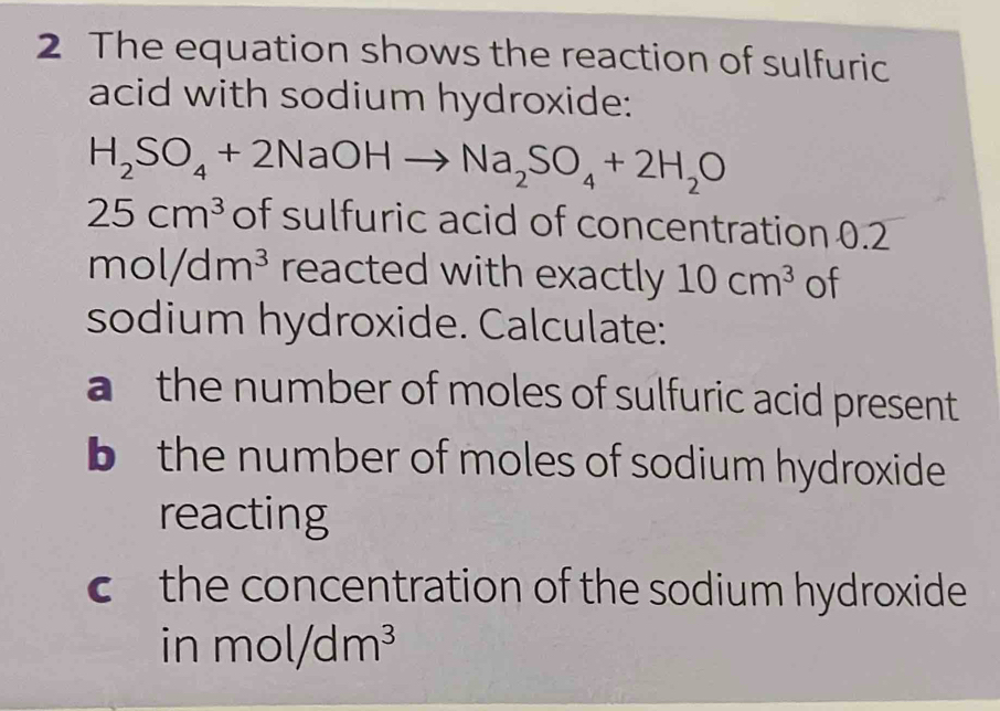 The equation shows the reaction of sulfuric 
acid with sodium hydroxide:
H_2SO_4+2NaOHto Na_2SO_4+2H_2O
25cm^3 of sulfuric acid of concentration 0.2
mol/dm^3 reacted with exactly 10cm^3 of 
sodium hydroxide. Calculate: 
a the number of moles of sulfuric acid present 
b the number of moles of sodium hydroxide 
reacting 
c the concentration of the sodium hydroxide 
in mol/dm^3