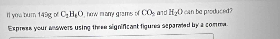 If you burn 149g of C_2H_6O , how many grams of CO_2 and H_2O can be produced? 
Express your answers using three significant figures separated by a comma.