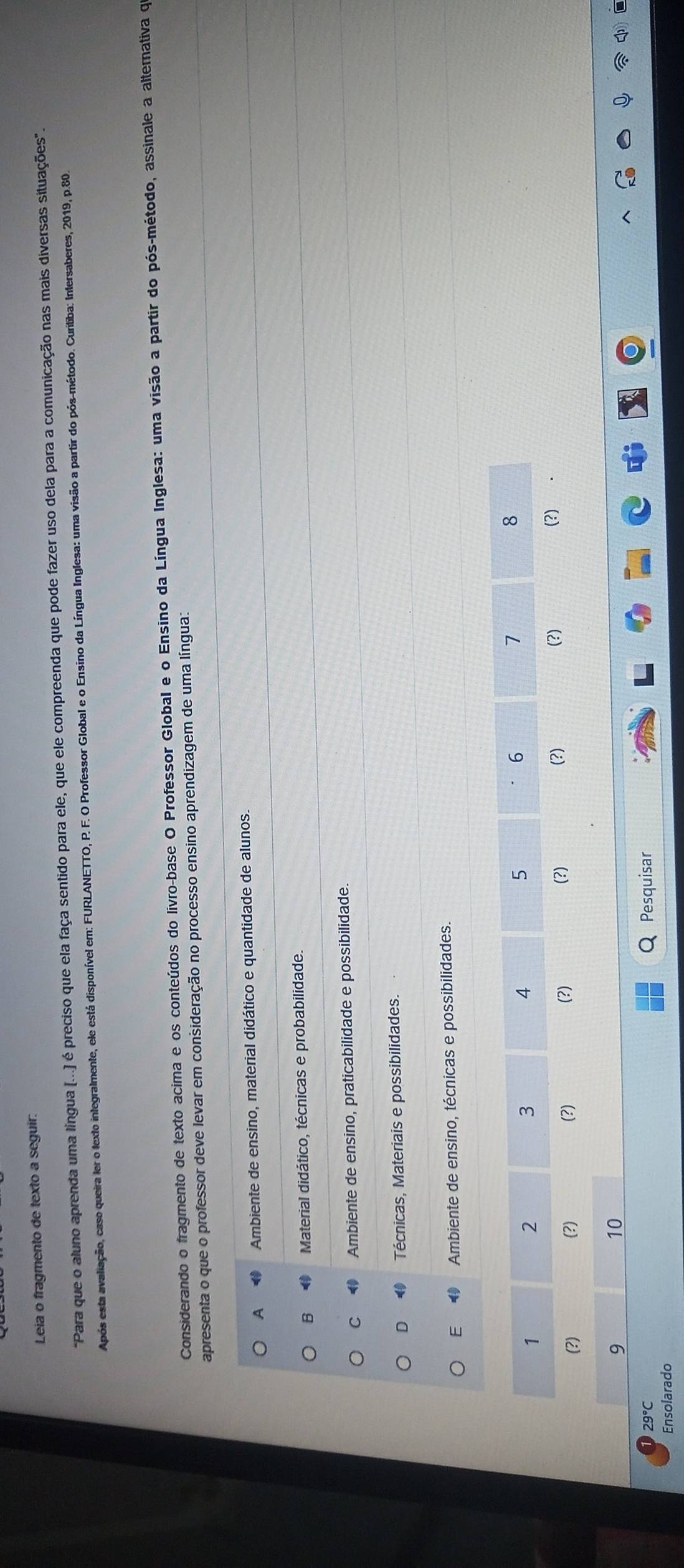 Leia o fragmento de texto a seguir.
"Para que o aluno aprenda uma língua (...) é preciso que ela faça sentido para ele, que ele compreenda que pode fazer uso dela para a comunicação nas mais diversas situações".
Após esta avaliação, caso queira ler o texto integralmente, ele está disponível em: FURLANETTO, P. F. O Professor Global e o Ensino da Língua Inglesa: uma visão a partir do pós-método. Curitiba: Intersaberes, 2019, p.80.
Considerando o fragmento de texto acima e os conteúdos do livro-base O Professor Global e o Ensino da Língua Inglesa: uma visão a partir do pós-método, assinale a alternativa qe
apresenta o que o professor deve levar em consideração no processo ensino aprendizagem de uma língua:
A Ambiente de ensino, material didático e quantidade de alunos.
B Material didático, técnicas e probabilidade.
C Ambiente de ensino, praticabilidade e possibilidade.
D Técnicas, Materiais e possibilidades.
E Ambiente de ensino, técnicas e possibilidades.
6
8
2
3
4
5
7
1 (?)
(?) (?) (?) (?) (?) (?) (?) .
9
10
29°C Pesquisar
Ensolarado