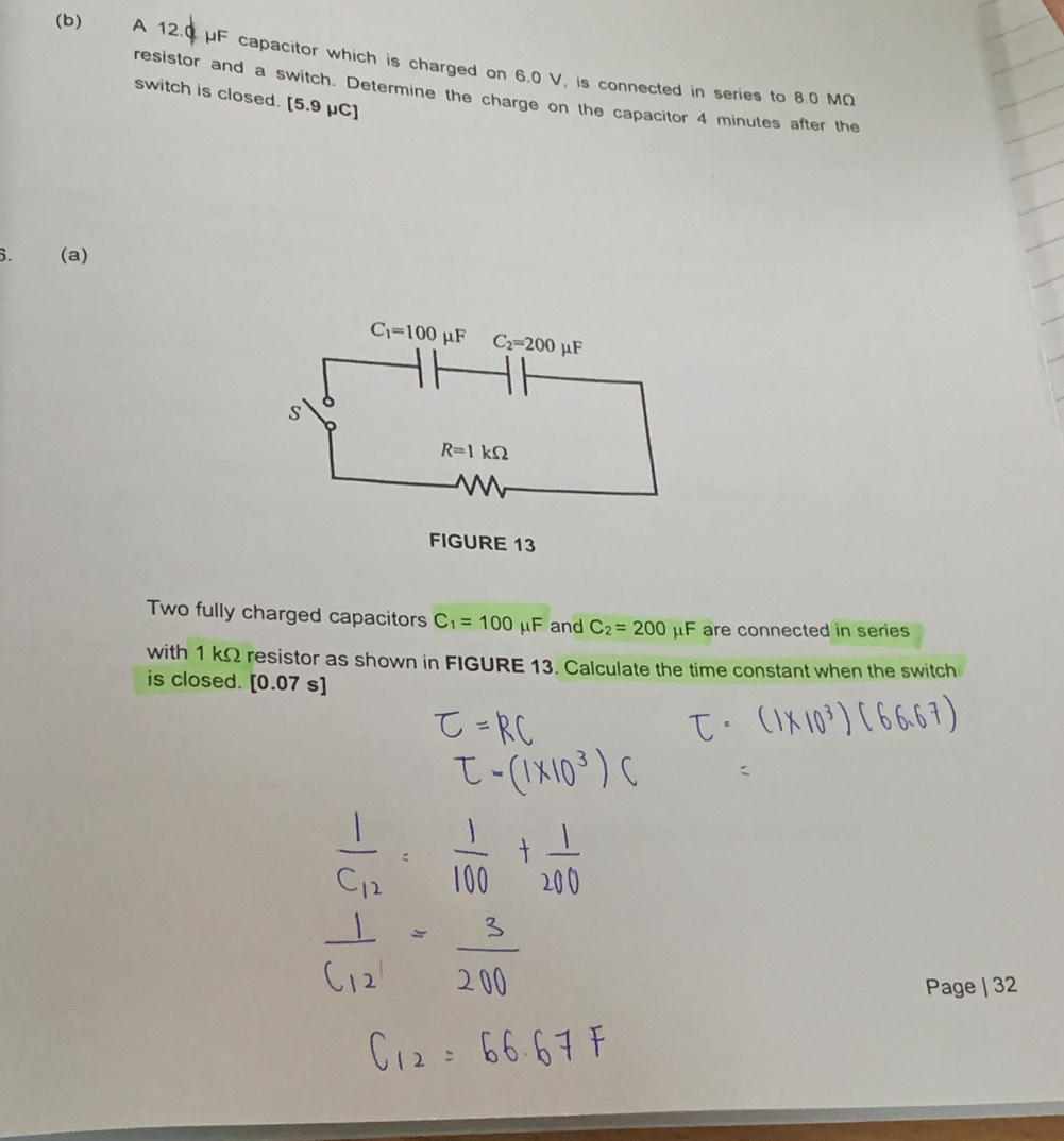 €£ A 12.0 μF capacitor which is charged on 6.0 V, is connected in series to 8.0 MΩ
resistor and a switch. Determine the charge on the capacitor 4 minutes after the
switch is closed. [5.9 μC]
6. (a)
Two fully charged capacitors C_1=100 mu F and C_2=200 μF are connected in series
with 1 kΩ resistor as shown in FIGURE 13. Calculate the time constant when the switch
is closed. [0.07 s]
Page | 32