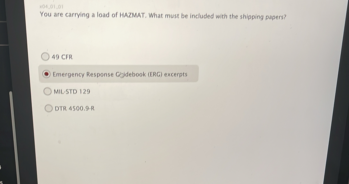 x04_01_01 
You are carrying a load of HAZMAT. What must be included with the shipping papers? 
49 CFR 
Emergency Response Gridebook (ERG) excerpts 
MIL-STD 129 
DTR 4500.9-R