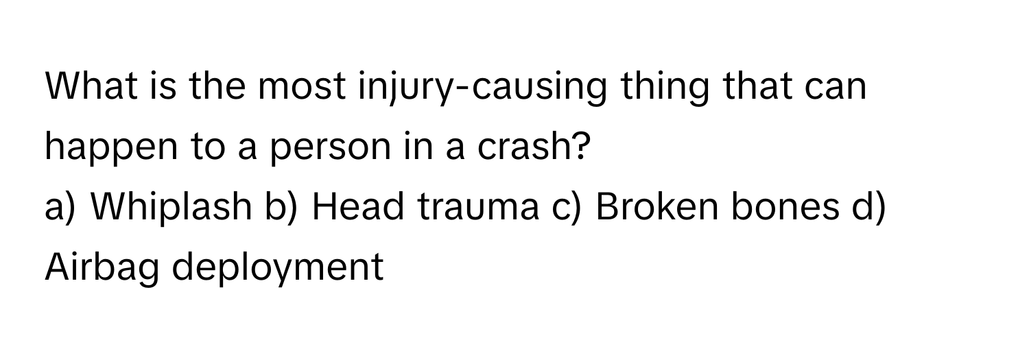 What is the most injury-causing thing that can happen to a person in a crash? 
a) Whiplash b) Head trauma c) Broken bones d) Airbag deployment