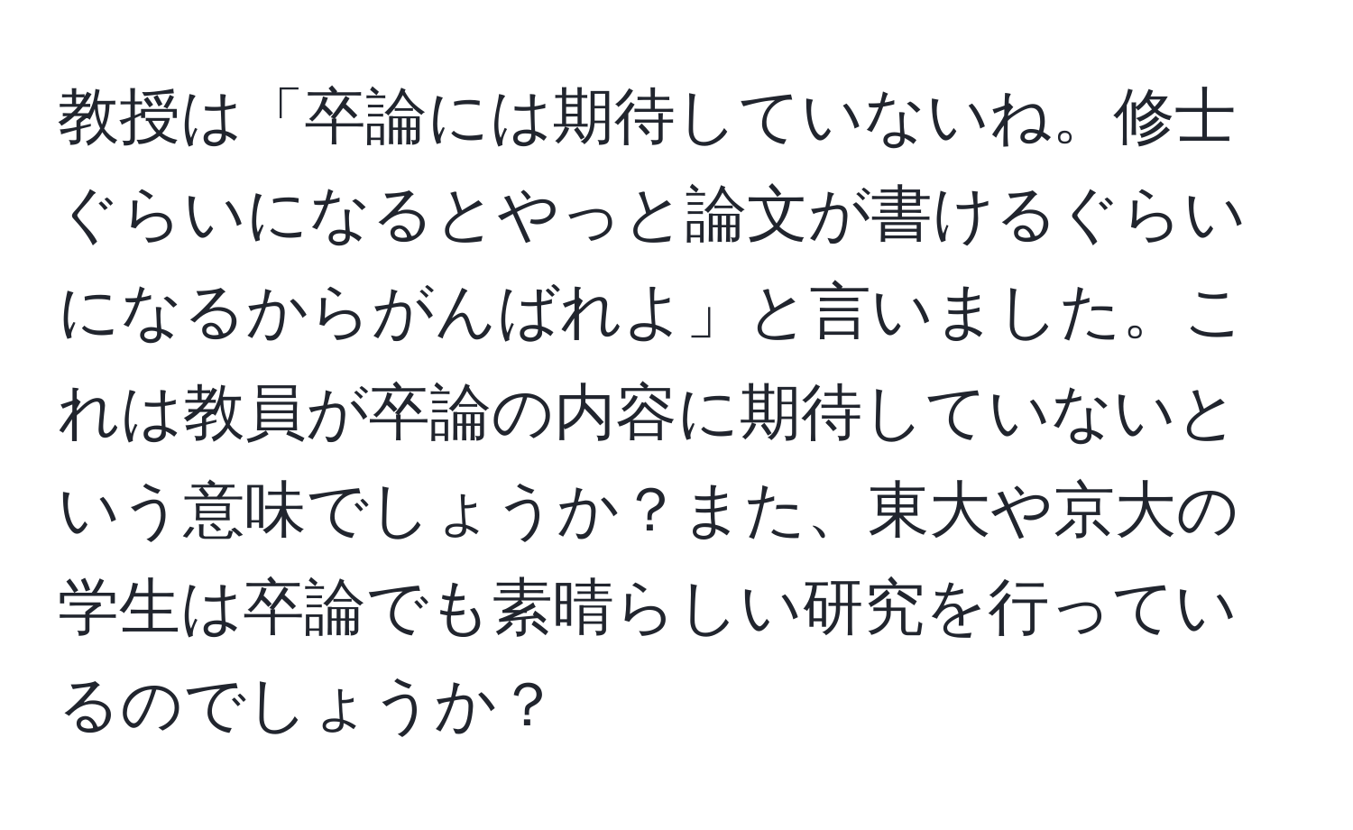 教授は「卒論には期待していないね。修士ぐらいになるとやっと論文が書けるぐらいになるからがんばれよ」と言いました。これは教員が卒論の内容に期待していないという意味でしょうか？また、東大や京大の学生は卒論でも素晴らしい研究を行っているのでしょうか？